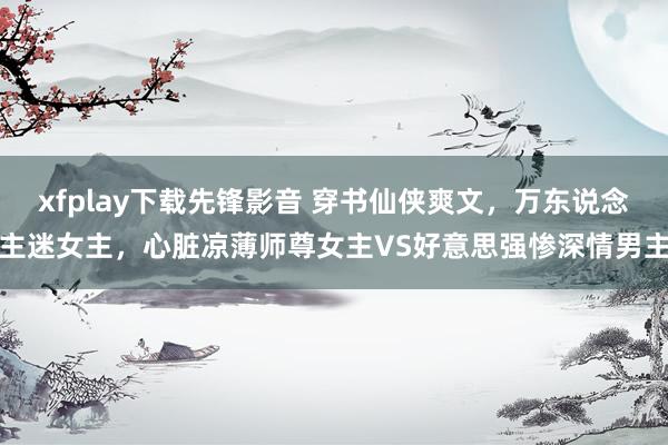 xfplay下载先锋影音 穿书仙侠爽文，万东说念主迷女主，心脏凉薄师尊女主VS好意思强惨深情男主