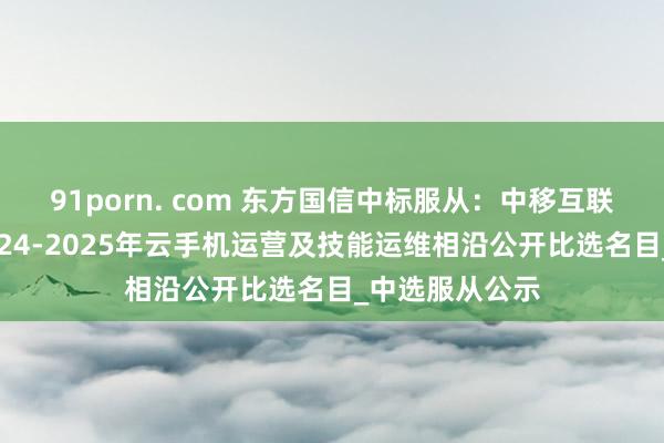 91porn. com 东方国信中标服从：中移互联网有限公司2024-2025年云手机运营及技能运维相沿公开比选名目_中选服从公示