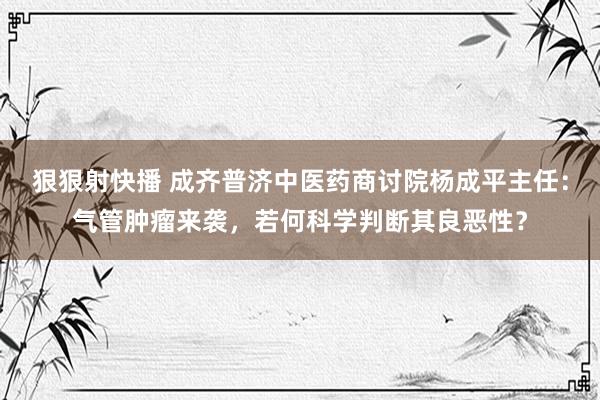 狠狠射快播 成齐普济中医药商讨院杨成平主任：气管肿瘤来袭，若何科学判断其良恶性？