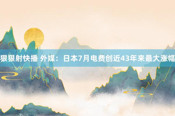 狠狠射快播 外媒：日本7月电费创近43年来最大涨幅