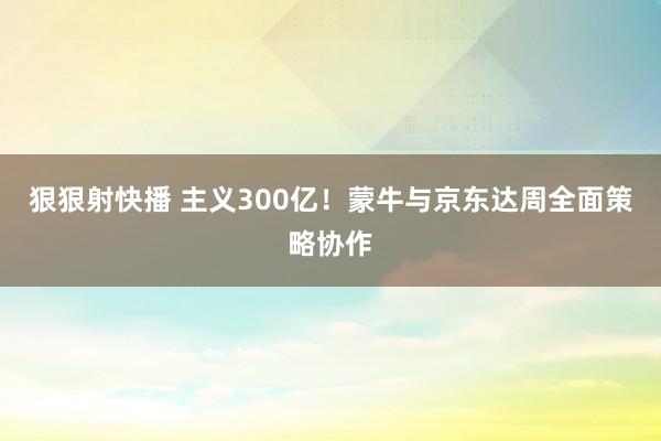 狠狠射快播 主义300亿！蒙牛与京东达周全面策略协作