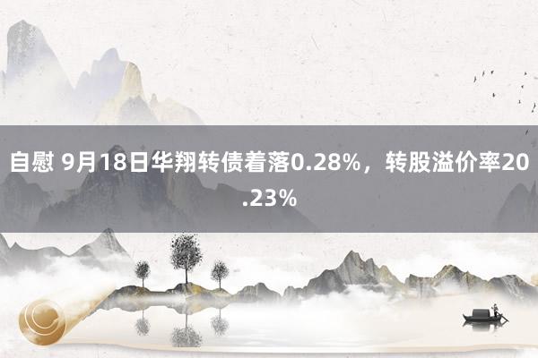 自慰 9月18日华翔转债着落0.28%，转股溢价率20.23%