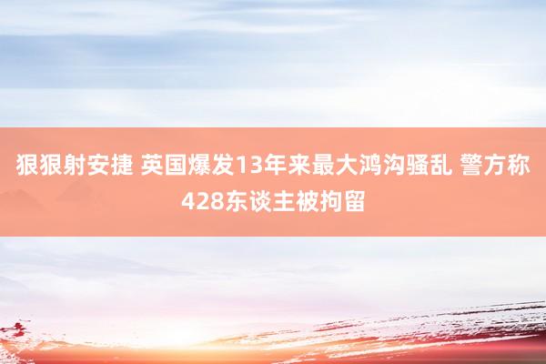 狠狠射安捷 英国爆发13年来最大鸿沟骚乱 警方称428东谈主被拘留