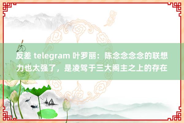 反差 telegram 叶罗丽：陈念念念念的联想力也太强了，是凌驾于三大阁主之上的存在