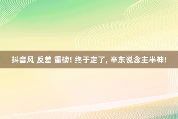 抖音风 反差 重磅! 终于定了， 半东说念主半神!