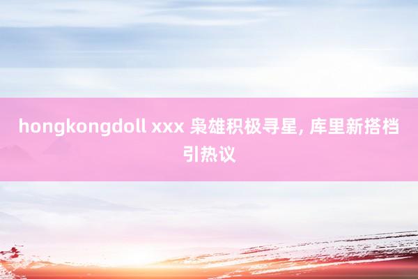 hongkongdoll xxx 枭雄积极寻星， 库里新搭档引热议