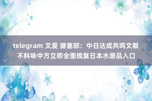 telegram 文爱 搪塞部：中日达成共鸣文献不料味中方立即全面规复日本水居品入口