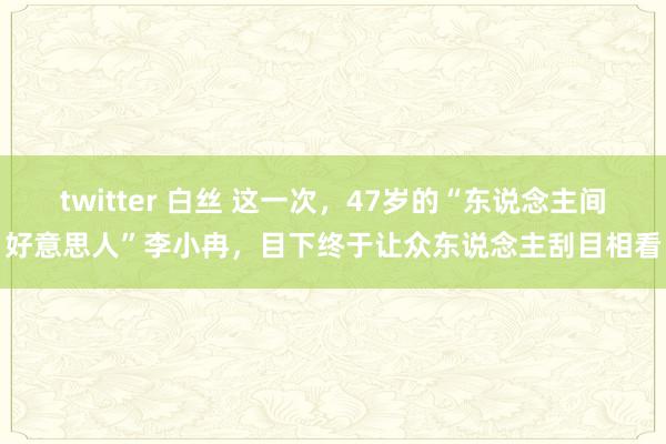 twitter 白丝 这一次，47岁的“东说念主间好意思人”李小冉，目下终于让众东说念主刮目相看