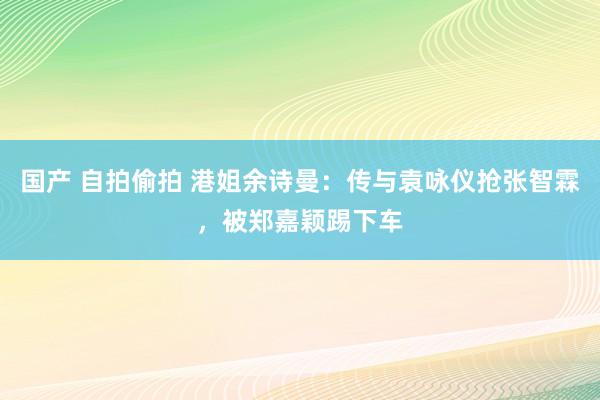 国产 自拍偷拍 港姐余诗曼：传与袁咏仪抢张智霖，被郑嘉颖踢下车