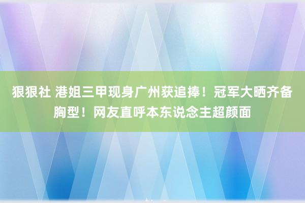 狠狠社 港姐三甲现身广州获追捧！冠军大晒齐备胸型！网友直呼本东说念主超颜面