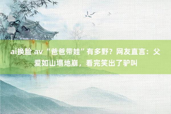 ai换脸 av “爸爸带娃”有多野？网友直言：父爱如山塌地崩，看完笑出了驴叫