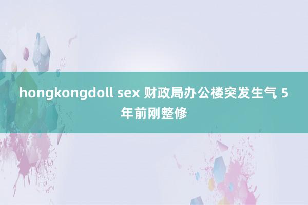 hongkongdoll sex 财政局办公楼突发生气 5年前刚整修