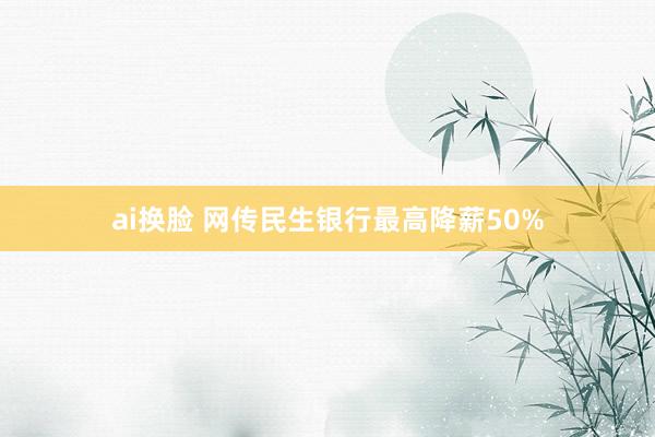 ai换脸 网传民生银行最高降薪50%