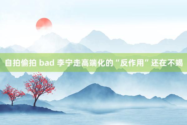 自拍偷拍 bad 李宁走高端化的“反作用”还在不竭