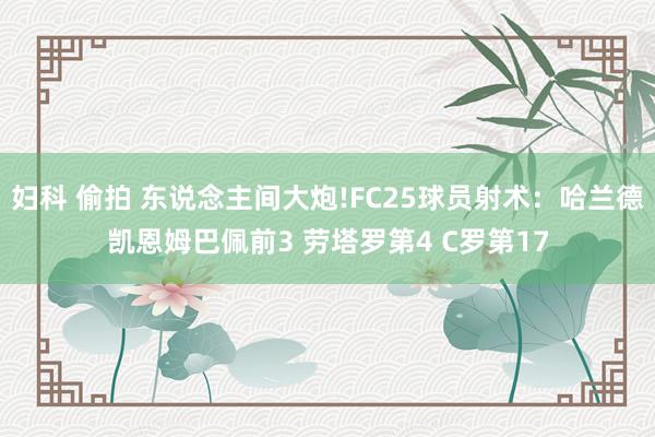 妇科 偷拍 东说念主间大炮!FC25球员射术：哈兰德凯恩姆巴佩前3 劳塔罗第4 C罗第17