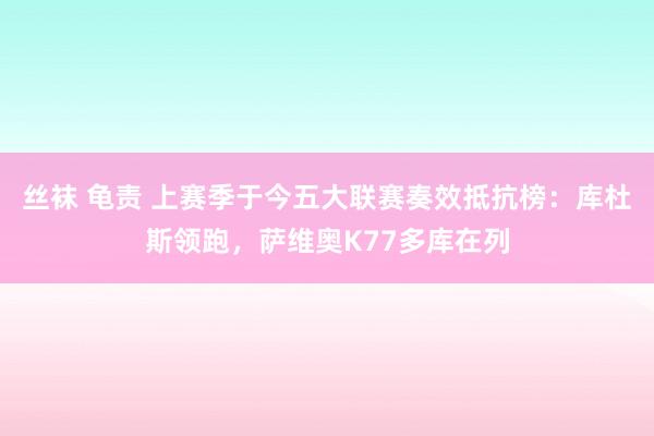 丝袜 龟责 上赛季于今五大联赛奏效抵抗榜：库杜斯领跑，萨维奥K77多库在列