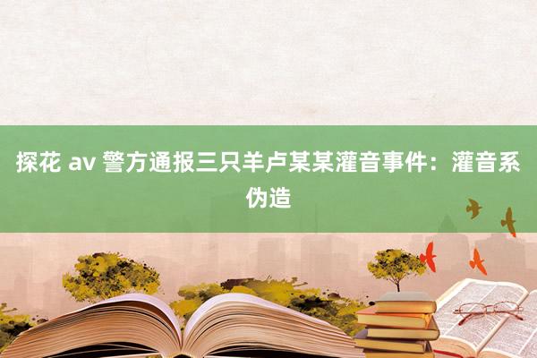 探花 av 警方通报三只羊卢某某灌音事件：灌音系伪造