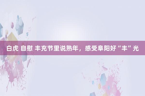 白虎 自慰 丰充节里说熟年，感受阜阳好“丰”光