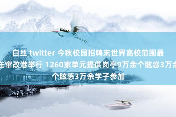 白丝 twitter 今秋校园招聘末世界高校范围最大双选会在窜改港举行 1260家单元提供岗亭9万余个眩惑3万余学子参加