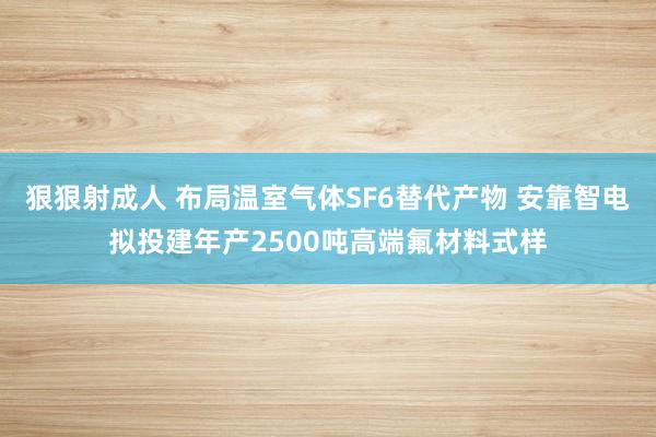 狠狠射成人 布局温室气体SF6替代产物 安靠智电拟投建年产2500吨高端氟材料式样