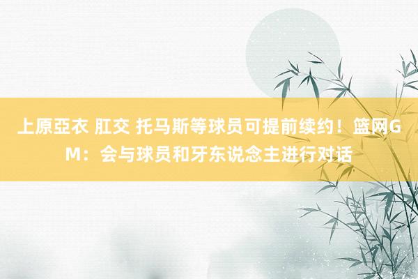 上原亞衣 肛交 托马斯等球员可提前续约！篮网GM：会与球员和牙东说念主进行对话