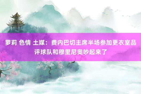 萝莉 色情 土媒：费内巴切主席半场参加更衣室品评球队和穆里尼奥吵起来了