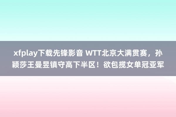 xfplay下载先锋影音 WTT北京大满贯赛，孙颖莎王曼昱镇守高下半区！欲包揽女单冠亚军