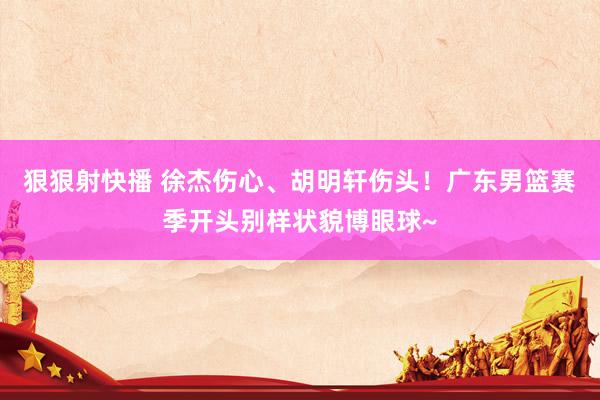 狠狠射快播 徐杰伤心、胡明轩伤头！广东男篮赛季开头别样状貌博眼球~