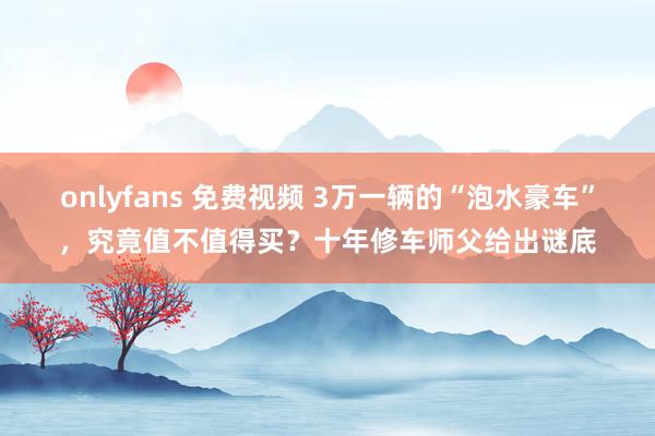 onlyfans 免费视频 3万一辆的“泡水豪车”，究竟值不值得买？十年修车师父给出谜底