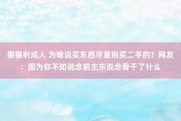 狠狠射成人 为啥说买东西尽量别买二手的？网友：因为你不知说念前主东说念骨干了什么