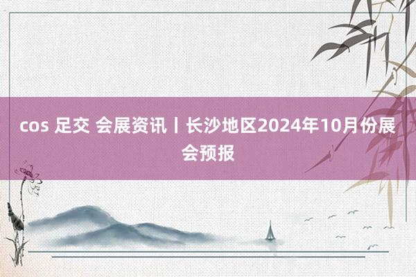 cos 足交 会展资讯丨长沙地区2024年10月份展会预报