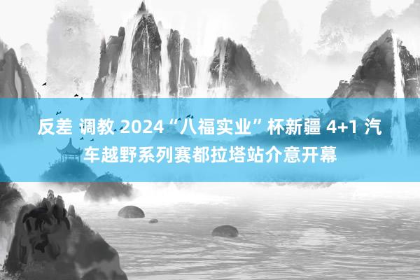 反差 调教 2024“八福实业”杯新疆 4+1 汽车越野系列赛都拉塔站介意开幕