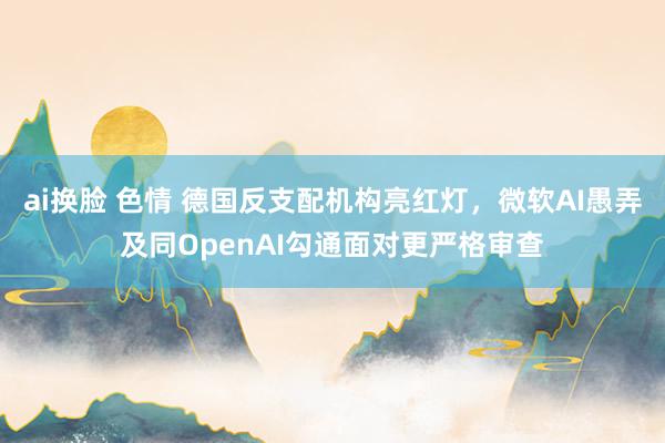 ai换脸 色情 德国反支配机构亮红灯，微软AI愚弄及同OpenAI勾通面对更严格审查