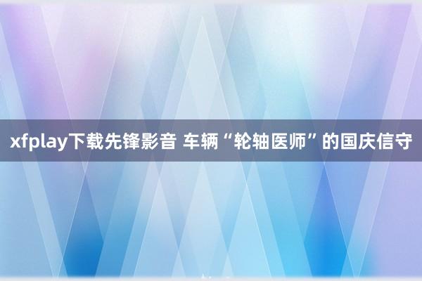 xfplay下载先锋影音 车辆“轮轴医师”的国庆信守