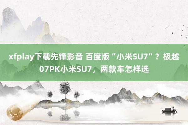 xfplay下载先锋影音 百度版“小米SU7”？极越07PK小米SU7，两款车怎样选