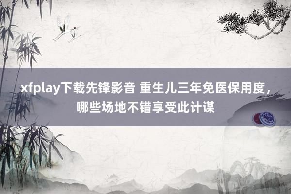 xfplay下载先锋影音 重生儿三年免医保用度，哪些场地不错享受此计谋