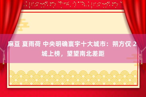 麻豆 夏雨荷 中央明确寰宇十大城市：朔方仅 2 城上榜，望望南北差距