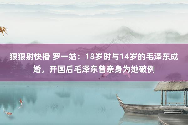 狠狠射快播 罗一姑：18岁时与14岁的毛泽东成婚，开国后毛泽东曾亲身为她破例