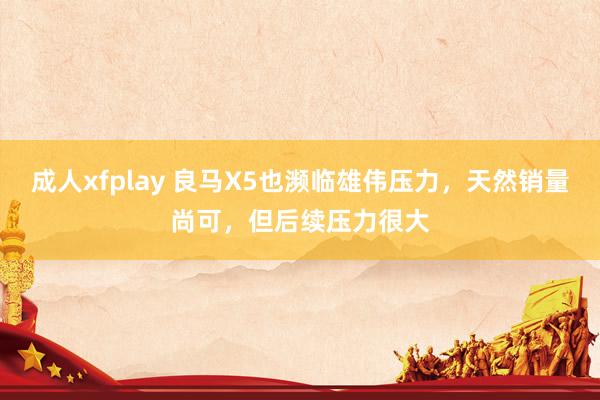 成人xfplay 良马X5也濒临雄伟压力，天然销量尚可，但后续压力很大