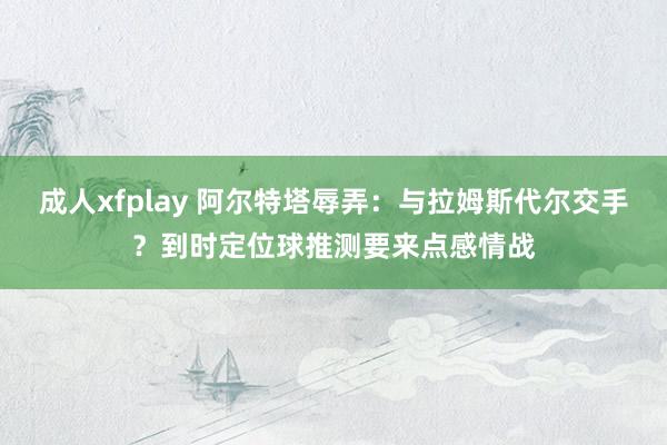 成人xfplay 阿尔特塔辱弄：与拉姆斯代尔交手？到时定位球推测要来点感情战