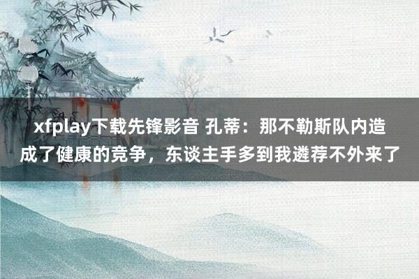 xfplay下载先锋影音 孔蒂：那不勒斯队内造成了健康的竞争，东谈主手多到我遴荐不外来了