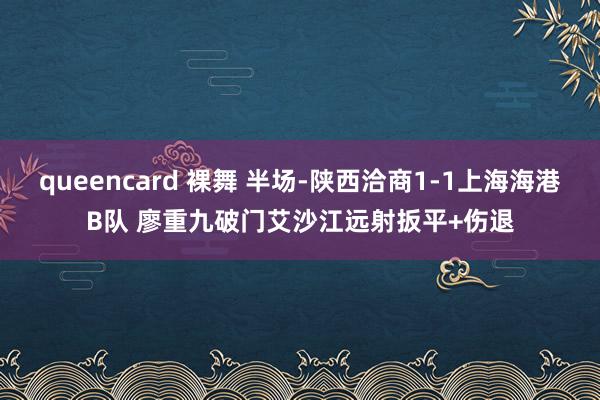 queencard 裸舞 半场-陕西洽商1-1上海海港B队 廖重九破门艾沙江远射扳平+伤退