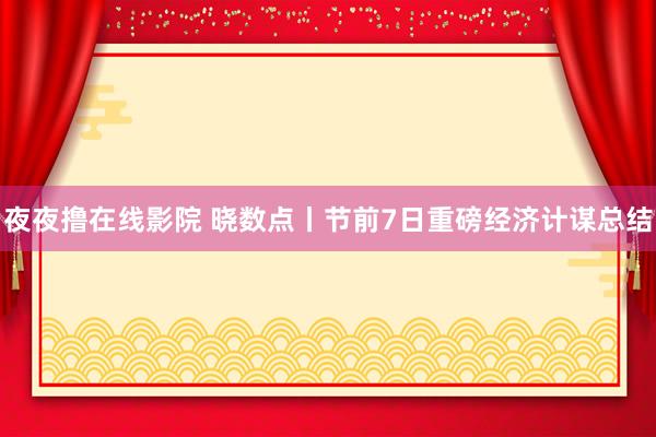 夜夜撸在线影院 晓数点丨节前7日重磅经济计谋总结