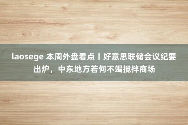 laosege 本周外盘看点丨好意思联储会议纪要出炉，中东地方若何不竭搅拌商场