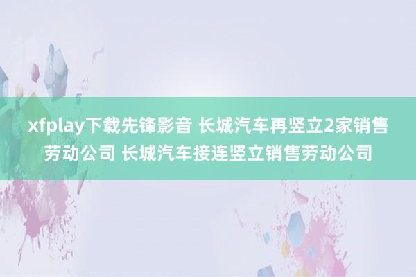 xfplay下载先锋影音 长城汽车再竖立2家销售劳动公司 长城汽车接连竖立销售劳动公司