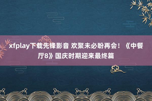 xfplay下载先锋影音 欢聚未必盼再会！《中餐厅8》国庆时期迎来最终篇