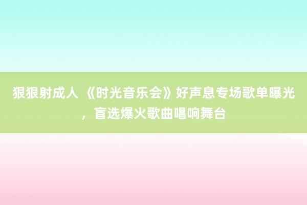 狠狠射成人 《时光音乐会》好声息专场歌单曝光，盲选爆火歌曲唱响舞台