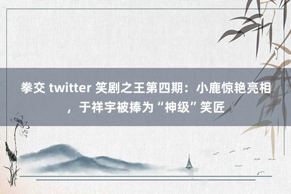 拳交 twitter 笑剧之王第四期：小鹿惊艳亮相，于祥宇被捧为“神级”笑匠