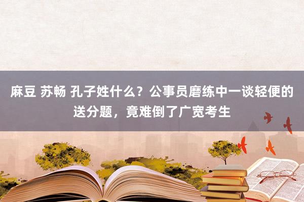 麻豆 苏畅 孔子姓什么？公事员磨练中一谈轻便的送分题，竟难倒了广宽考生