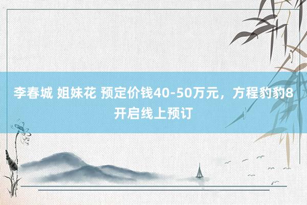 李春城 姐妹花 预定价钱40-50万元，方程豹豹8开启线上预订